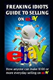 Freaking Idiots Guide To Selling On eBay: How anyone can make $100 or more everyday selling on eBay (Freaking Idiots Guides)