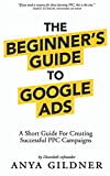 The Beginner's Guide To Google Ads: The Insider’s Complete Resource For Everything PPC Agencies Won’t Tell You, Second Edition 2019