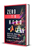 Digital Image Processing using MATLAB: ZERO to HERO Practical Approach with Source Code (Handbook of Digital Image Processing using MATLAB 1)