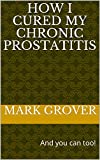 How I Cured My Chronic Prostatitis: And you can too!