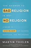 The Answer to Bad Religion Is Not No Religion: A Guide to Good Religion for Seekers, Skeptics, and Believers