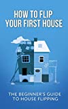 How To Flip Your First House: The Beginner's Guide To House Flipping (Real Estate Investing Starter's Kit)