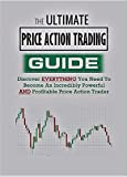 THE ULTIMATE PRICE ACTION TRADING GUIDE: Discover EVERYTHING you need to become An Incredible, Powerful & Profitable Price Action Trader