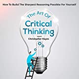 The Art of Critical Thinking: How to Build the Sharpest Reasoning Possible for Yourself