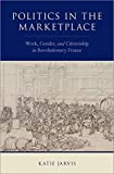 Politics in the Marketplace: Work, Gender, and Citizenship in Revolutionary France