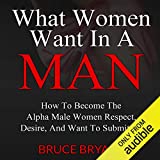 What Women Want in a Man: How to Become the Alpha Male Women Respect, Desire, and Want to Submit To