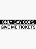 Only Gay Cops Give Me Tickets - Funny Bumper Sticker - Sticker Graphic - Auto, Wall, Laptop, Cell, Truck Sticker for Windows, Cars, Trucks