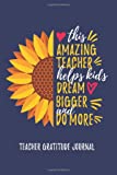 Teacher Gratitude Journal: This Amazing Teacher Helps Kids Dream Bigger and Do More: Teacher Appreciation Gift Journal With Sunflower Inspirational Quote