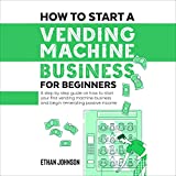 How to Start a Vending Machine Business for Beginners: A Step-by-Step Guide on How to Start Your First Vending Machine Business and Begin Generating Passive Income