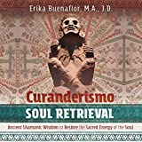 Curanderismo Soul Retrieval: Ancient Shamanic Wisdom to Restore the Sacred Energy of the Soul