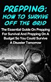Prepping: How To Survive Off The Grid: The Essential Guide On Prepping For Survival And Prepping On A Budget So You Could Survive A Disaster Tomorrow (Prepping For Beginners, Preppers Garden)