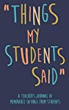 Things my Students A Teachers journal of memorable sayings from Students: A Notebook for teachers to write down the crazy, funny, witty and silly Quotes their students say