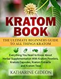 Kratom: Kratom Book: The Ultimate Beginners Guide to All Things Kratom Everything You Need to Know About Herbal Supplementation with Kratom Powders, Kratom ... Arthritis, Restless Leg Syndrome)