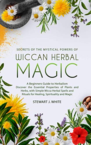 Secrets of the Mystical Powers of Wiccan Herbal Magic: A Beginners Guide to Herbalism. Discover the Essential Properties of Plants and Herbs, with Simple Wicca Herbal Spells and Rituals for Healing