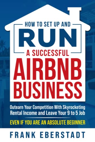 How to Set Up and Run a Successful Airbnb Business: Outearn Your Competition with Skyrocketing Rental Income and Leave Your 9 to 5 Job Even If You Are an Absolute Beginner