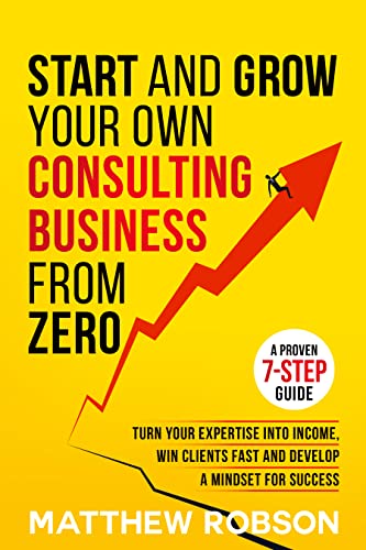 Start And Grow Your Own Consulting Business From Zero: A Proven 7-Step Guide To Turn Your Expertise Into Income, Win Clients Fast And Develop A Mindset For Success