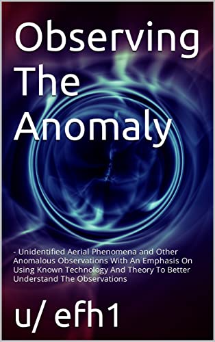 Observing The Anomaly : Unidentified Aerial Phenomena and Other Anomalous Observations With An Emphasis On Using Known Technology And Theory To Better Understand The Observations