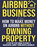 Airbnb Business: How To Make Money On Airbnb Without Owning Property. A Step by Step Guide to Start a Successful Short Term Rental Business