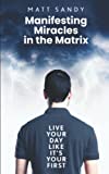 Manifesting Miracles in the Matrix: Live Your Day Like Its Your First