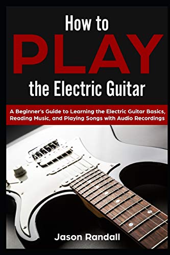 How to Play the Electric Guitar: A Beginners Guide to Learning the Electric Guitar Basics, Reading Music, and Playing Songs with Audio Recordings