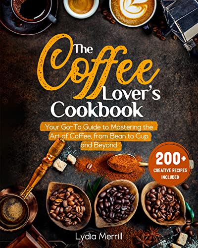 THE COFFEE LOVER'S COOKBOOK: Your Go-To Guide to Mastering the Art of Coffee, from Bean to Cup and Beyond | 200+ Creative Recipes Included
