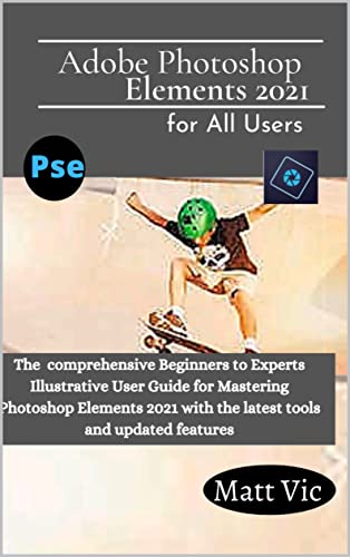 Adobe Photoshop Elements 2021 for All Users: The Comprehensive Beginners to Experts Illustrative User Guide for Mastering Photoshop Elements 2021 with Latest tools and Updated Features