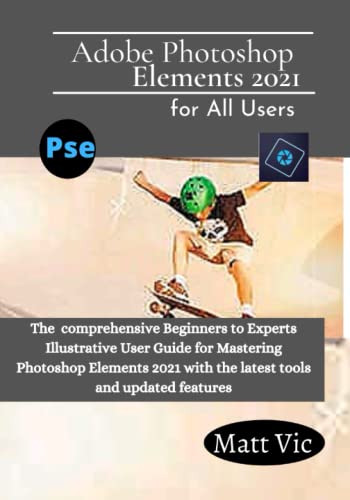 Adobe Photoshop Elements 2021 for All Users: The Comprehensive Beginners to Experts Illustrative User Guide for Mastering Photoshop Elements 2021 with Latest tools and Updated Features