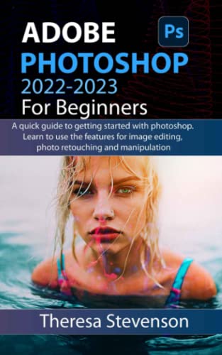 ADOBE PHOTOSHOP 2022-2023 FOR BEGINNERS: A quick guide to getting started with photoshop. learn to use the features for image editing, photo retouching and manipulation