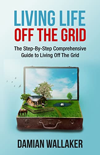 Living Life Off The Grid: The Step-By-Step Comprehensive Guide To Living Off The Grid