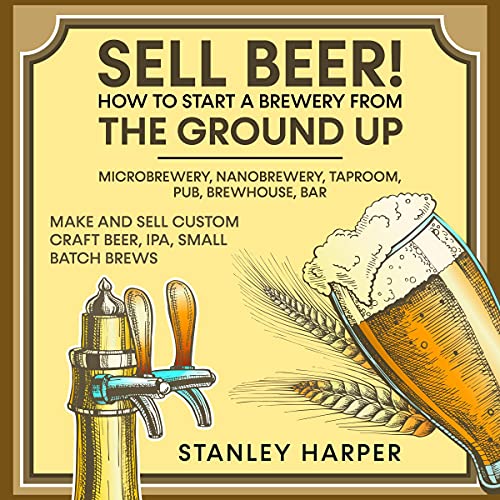 Sell Beer!: How to Start a Brewery from the Ground Up: Microbrewery, Nanobrewery, Taproom, Pub, Brewhouse, Bar: Make and Sell Custom Craft Beer, IPA, Small Batch Brews