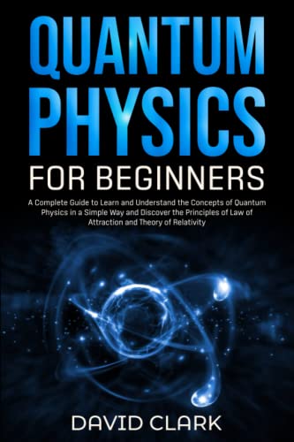 Quantum Physics for Beginners: A Complete Guide to Learn and Understand the Concepts of Quantum Physics in a Simple Way and Discover the Principles of Law of Attraction and Theory of Relativity