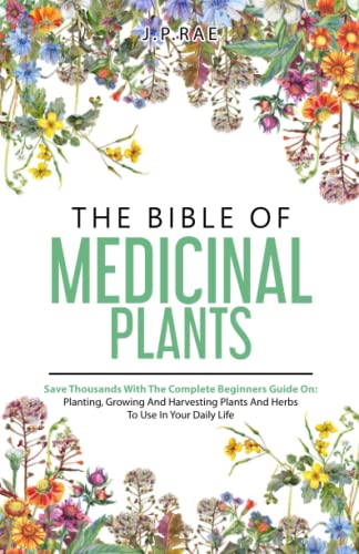 The Bible Of Medicinal Plants: Save Thousands With The Complete Beginners Guide On: Planting, Growing, And Harvesting Plants And Herbs To Use In Your Daily Life