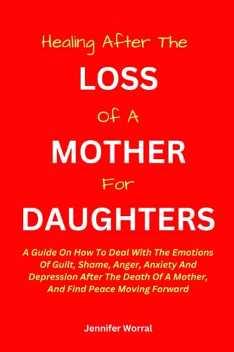 HEALING AFTER THE LOSS OF A MOTHER FOR DAUGHTERS:: A Guide On How To Deal With The Emotions Of Guilt, Shame, Anger, Anxiety And Depression After The Death Of A Mother, And Find Peace Moving Forward