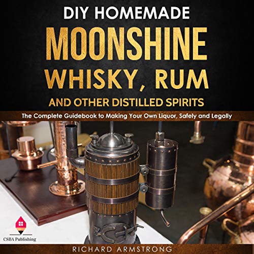 DIY Homemade Moonshine, Whisky, Rum, and Other Distilled Spirits: The Complete Guidebook to Making Your Own Liquor, Safely and Legally