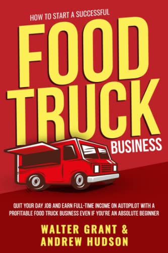 How to Start a Successful Food Truck Business: Quit Your Day Job and Earn Full-time Income on Autopilot With a Profitable Food Truck Business Even if Youre an Absolute Beginner