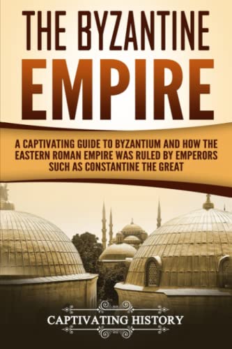 The Byzantine Empire: A Captivating Guide to Byzantium and How the Eastern Roman Empire Was Ruled by Emperors such as Constantine the Great and Justinian (The Ancient Romans)