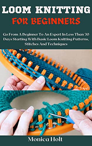 LOOM KNITTING FOR BEGINNERS: Go From A Beginner To An Expert In Less Than 30 Days Starting With Basic Loom Knitting Patterns, Stitches And Techniques