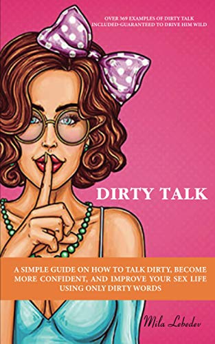 DIRTY TALK: A SIMPLE GUIDE ON HOW TO TALK DIRTY, BECOME MORE CONFIDENT, AND IMPROVE YOUR SEX LIFE USING ONLY DIRTY WORDS: (OVER 369 EXAMPLES OF DIRTY TALK INCLUDED-GUARANTEED TO DRIVE HIM WILD)