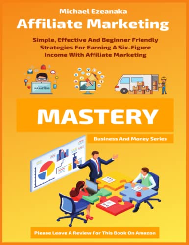 Affiliate Marketing Mastery: Simple, Effective And Beginner Friendly Strategies For Earning A Six-Figure Income With Affiliate Marketing