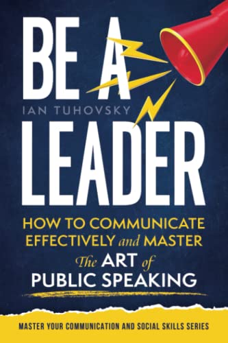 Be a Leader: How to Communicate Effectively and Master the Art of Public Speaking (Master Your Communication and Social Skills)