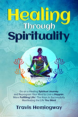 Healing Through Spirituality: Go on a Healing Spiritual Journey and Reprogram Your Mind to Live a Happier, More Fulfilling Life | The Keys to Successfully ... (Spiritual Healing and Self-Help Book 2)