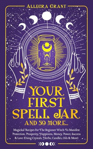 Your First Spell Jar (and 59 more): Magickal Recipes For The Beginner Witch To Manifest Protection, Prosperity, Happiness, Money, Power, Success & Love (Using Crystals, Herbs, Candles, Oils & More)