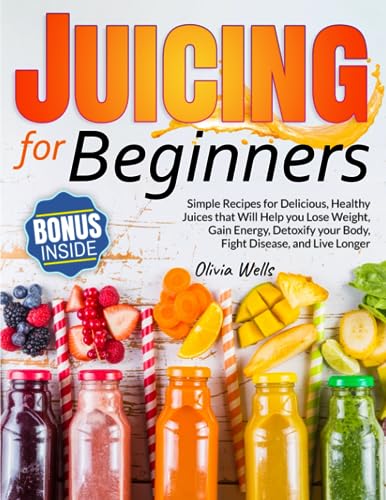 Juicing for Beginners: Simple Recipes for Delicious, Healthy Juices That Will Help You Lose Weight, Gain Energy, Detoxify Your Body, Fight Disease, and Live Longer