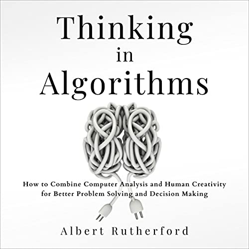 Thinking in Algorithms: How to Combine Computer Analysis and Human Creativity for Better Problem-Solving and Decision-Making: Strategic Thinking Skills, Book 2