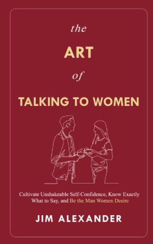 The Art of Talking To Women: Cultivate Unshakeable Self-Confidence, Know Exactly What to Say, and Be the Man Women Desire