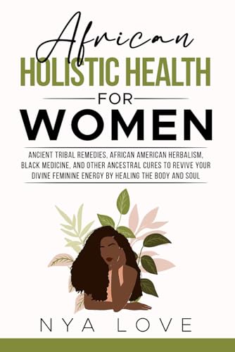 African Holistic Health for Women: Ancient Tribal Remedies, African American Herbalism, Black Medicine and Other Ancestral Cures to Revive your Divine Feminine Energy by Healing the Body