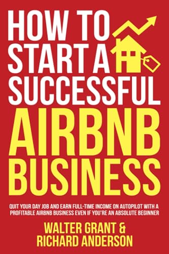 How to Start a Successful Airbnb Business: Quit Your Day Job and Earn Full-time Income on Autopilot With a Profitable Airbnb Business Even if Youre an Absolute Beginner