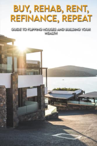 Buy, Rehab, Rent, Refinance, Repeat: Guide To Flipping Houses And Building Your Wealth