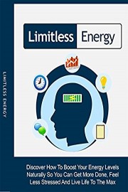 Limitless Energy: Discover How To Boost Your Energy Levels Naturally So You Can Get More Done, Feel Less Stressed And Live Life To The Max