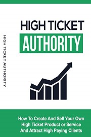 High Ticket Authority: How To Create And Sell Your Own High Ticket Product Or Service And Attract High Paying Clients